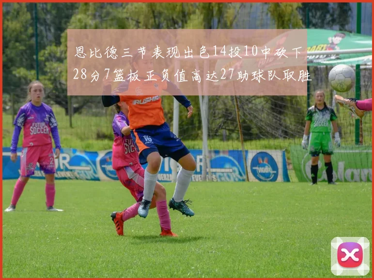 恩比德三节表现出色14投10中砍下28分7篮板正负值高达27助球队取胜