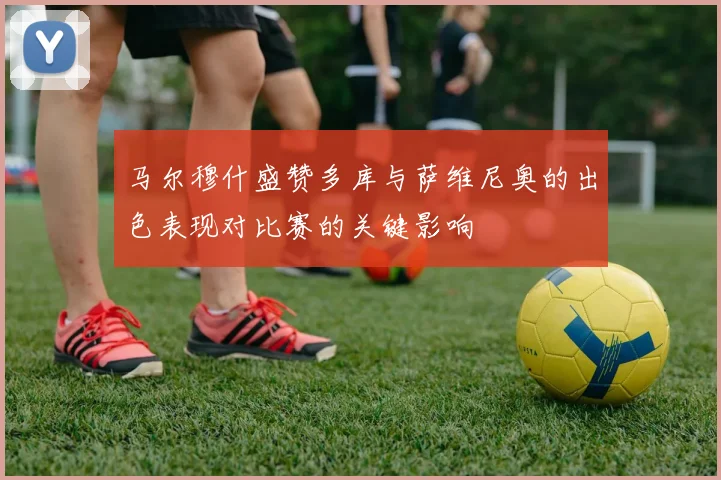 马尔穆什盛赞多库与萨维尼奥的出色表现对比赛的关键影响