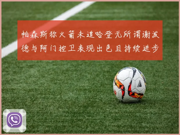帕森斯称火箭未追哈登无所谓谢泼德与阿门控卫表现出色且持续进步