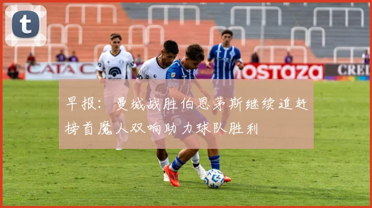 早报：曼城战胜伯恩茅斯继续追赶榜首魔人双响助力球队胜利