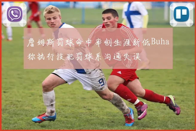 詹姆斯罚球命中率创生涯新低Buha称执行技犯罚球系沟通失误