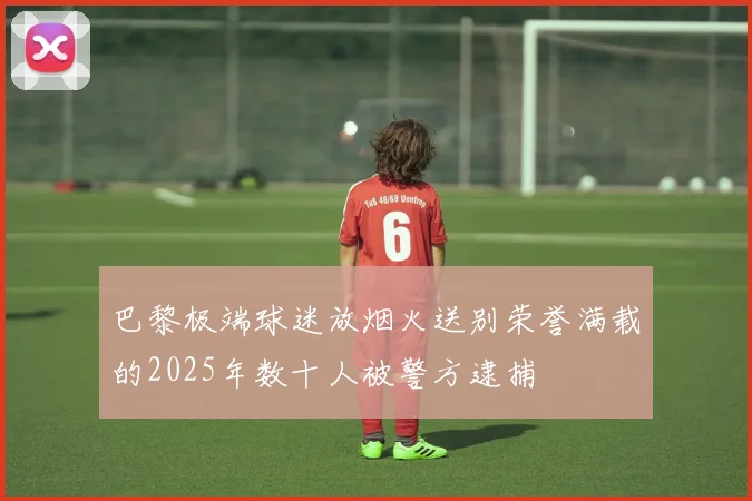 巴黎极端球迷放烟火送别荣誉满载的2025年数十人被警方逮捕