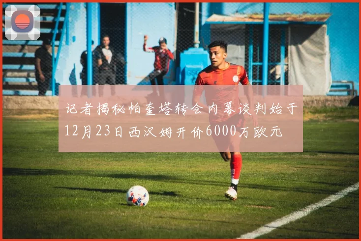 记者揭秘帕奎塔转会内幕谈判始于12月23日西汉姆开价6000万欧元