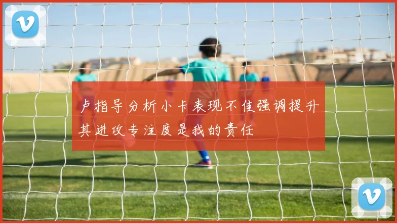卢指导分析小卡表现不佳强调提升其进攻专注度是我的责任