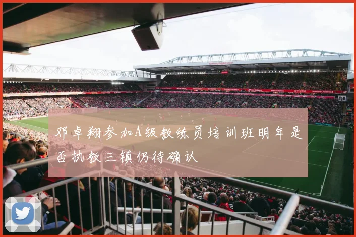 邓卓翔参加A级教练员培训班明年是否执教三镇仍待确认