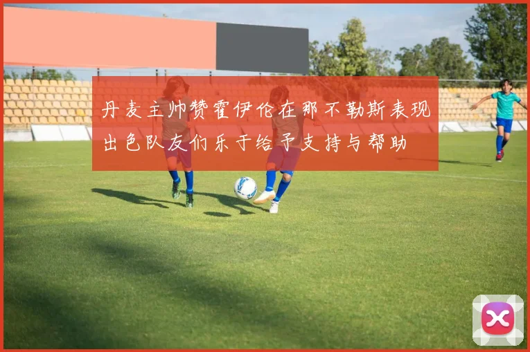 丹麦主帅赞霍伊伦在那不勒斯表现出色队友们乐于给予支持与帮助