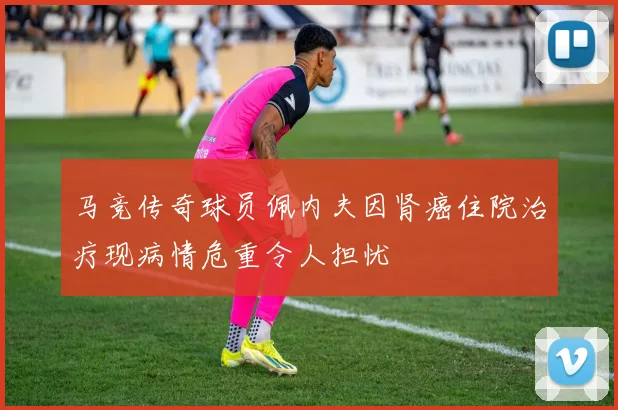 马竞传奇球员佩内夫因肾癌住院治疗现病情危重令人担忧
