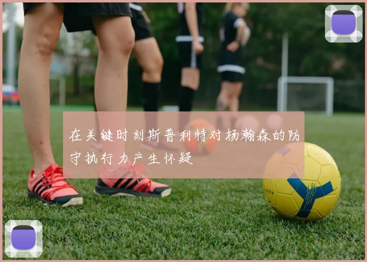 在关键时刻斯普利特对杨瀚森的防守执行力产生怀疑