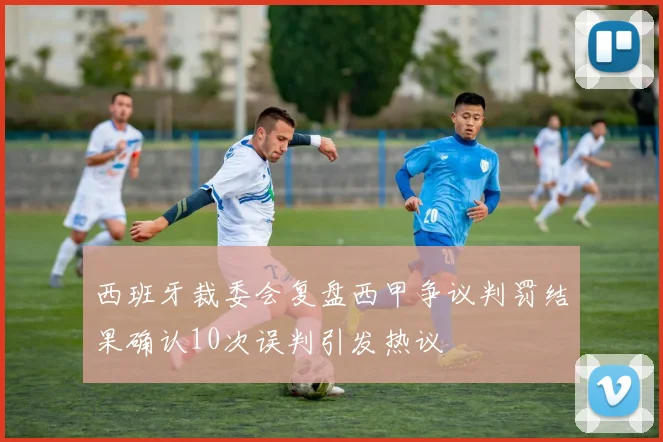 西班牙裁委会复盘西甲争议判罚结果确认10次误判引发热议