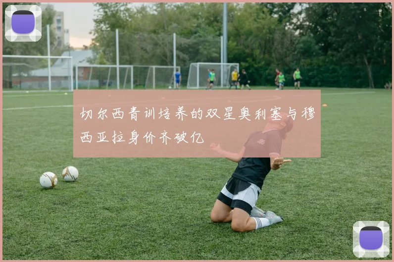 切尔西青训培养的双星奥利塞与穆西亚拉身价齐破亿
