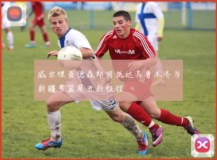 威尔理查德森即将抵达乌鲁木齐与新疆男篮展开新征程