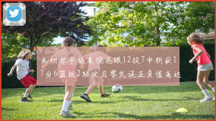 米切尔半场表现亮眼12投7中斩获17分6篮板2助攻且零失误正负值高达19