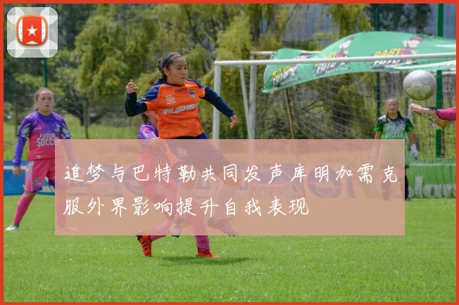 追梦与巴特勒共同发声库明加需克服外界影响提升自我表现