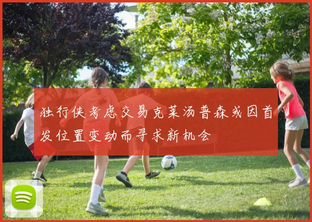 独行侠考虑交易克莱汤普森或因首发位置变动而寻求新机会