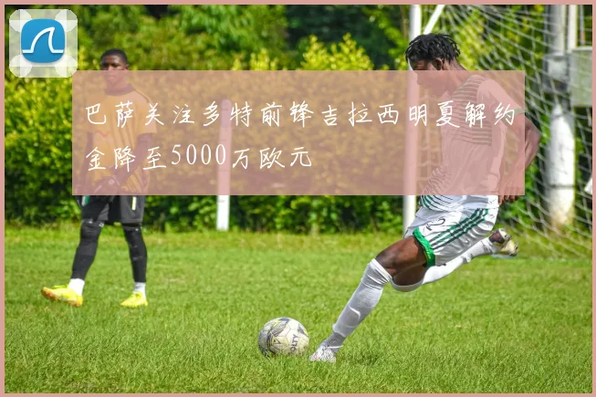 巴萨关注多特前锋吉拉西明夏解约金降至5000万欧元