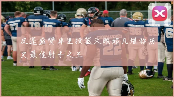 皮蓬盛赞库里投篮天赋超凡堪称历史最佳射手之王