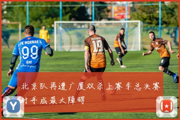 北京队再遭广厦双杀上赛季总决赛对手成最大障碍