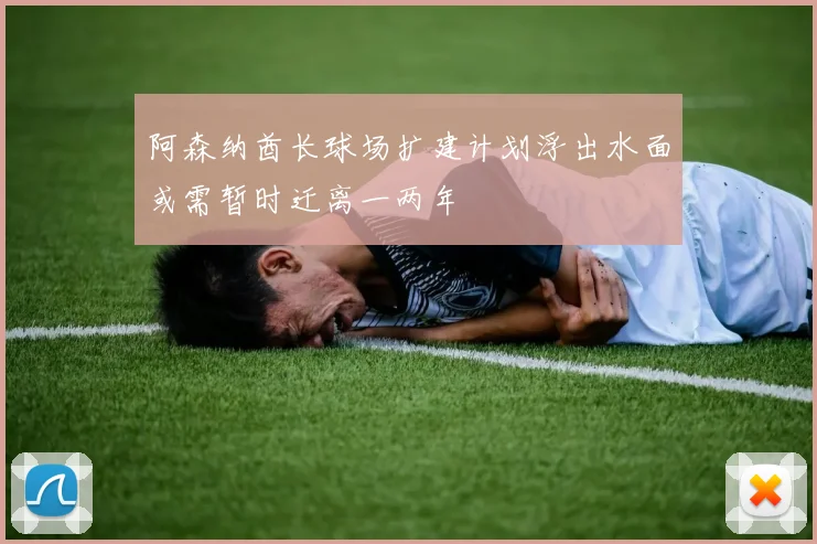 阿森纳酋长球场扩建计划浮出水面或需暂时迁离一两年