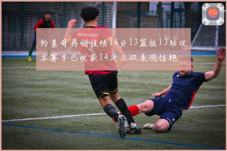约基奇再创佳绩14分13篮板13助攻本赛季已收获14次三双表现惊艳