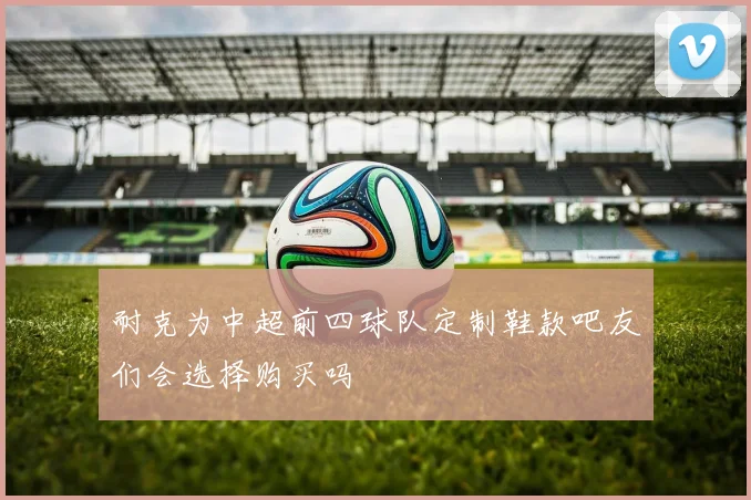 耐克为中超前四球队定制鞋款吧友们会选择购买吗