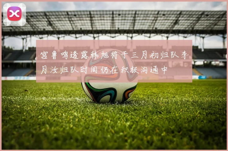 宫鲁鸣透露韩旭将于三月初归队李月汝归队时间仍在积极沟通中