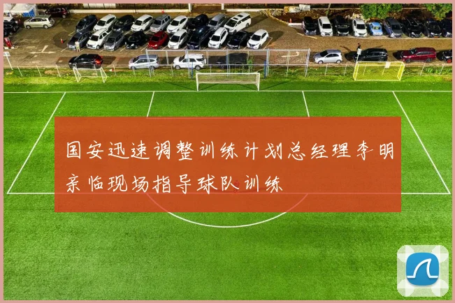 国安迅速调整训练计划总经理李明亲临现场指导球队训练