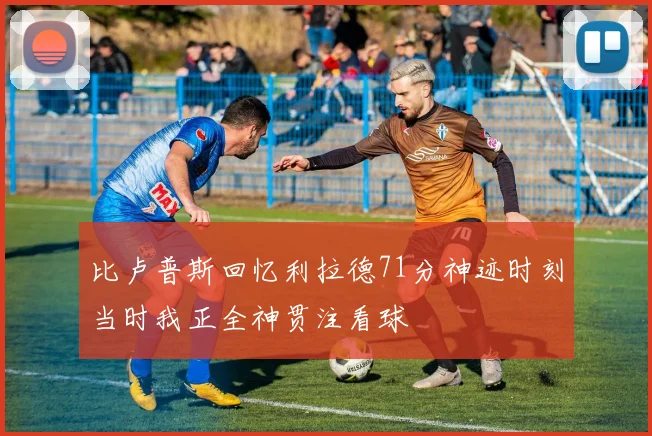 比卢普斯回忆利拉德71分神迹时刻当时我正全神贯注看球