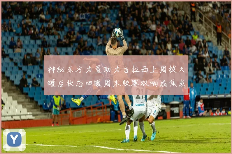 神秘东方力量助力吉拉西上周拔火罐后状态回暖周末联赛双响成焦点