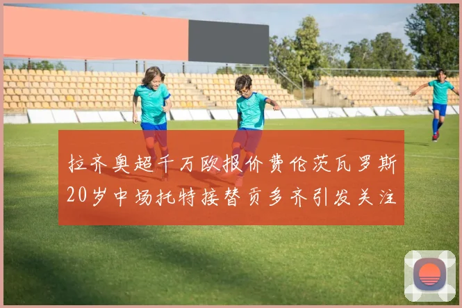拉齐奥超千万欧报价费伦茨瓦罗斯20岁中场托特接替贡多齐引发关注