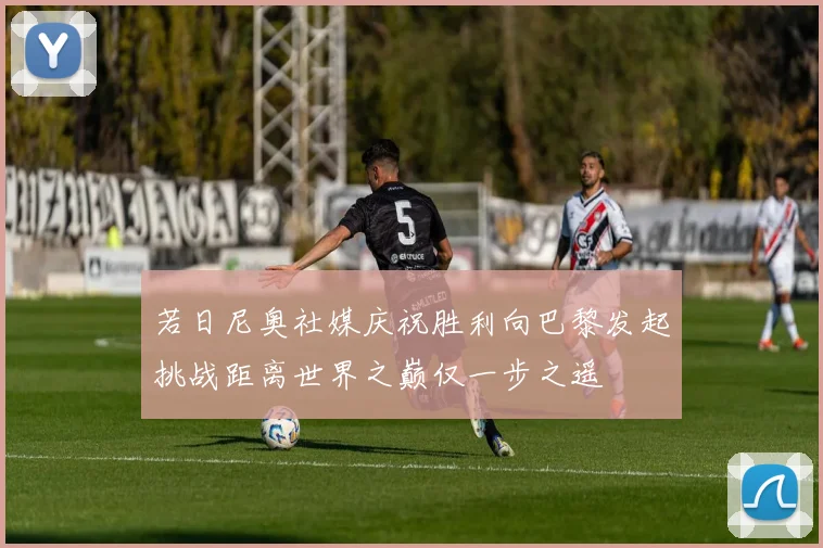 若日尼奥社媒庆祝胜利向巴黎发起挑战距离世界之巅仅一步之遥