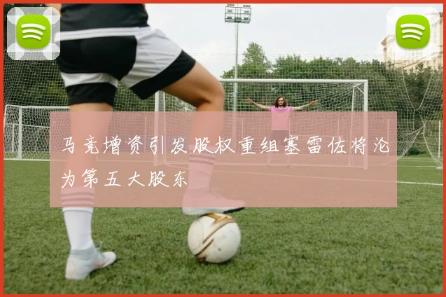 马竞增资引发股权重组塞雷佐将沦为第五大股东