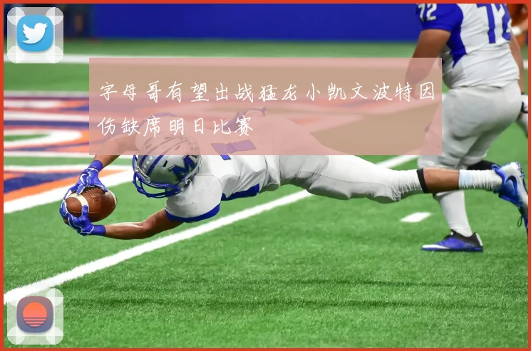字母哥有望出战猛龙小凯文波特因伤缺席明日比赛