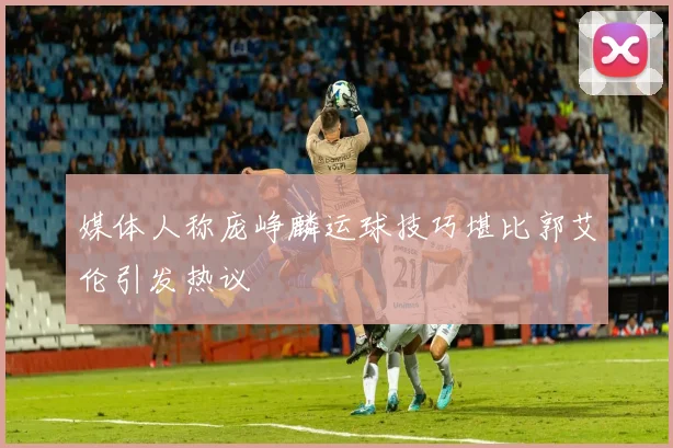 媒体人称庞峥麟运球技巧堪比郭艾伦引发热议