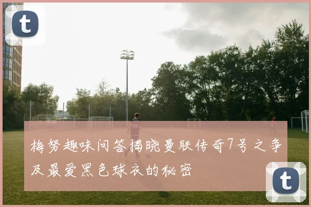 梅努趣味问答揭晓曼联传奇7号之争及最爱黑色球衣的秘密