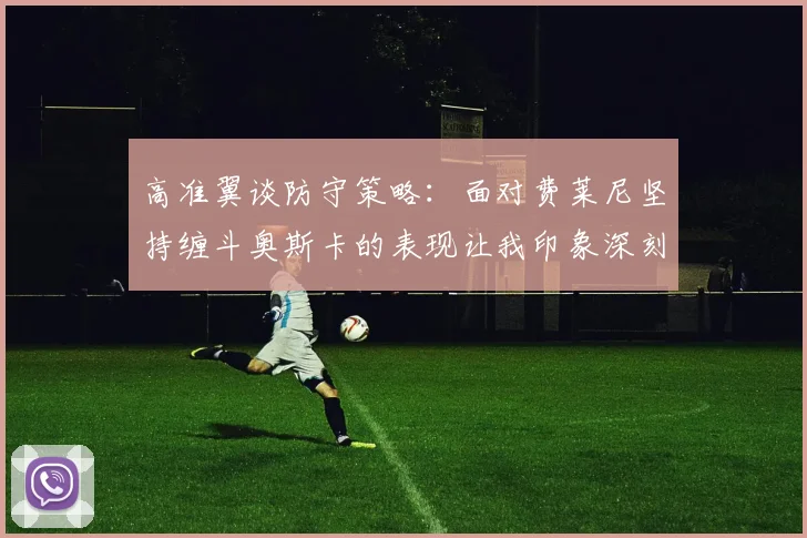 高准翼谈防守策略：面对费莱尼坚持缠斗奥斯卡的表现让我印象深刻